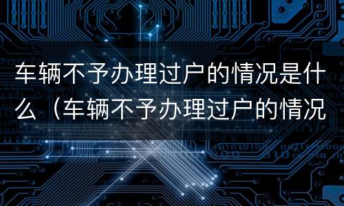 车辆不予办理过户的情况是什么（车辆不予办理过户的情况是什么意思呀）