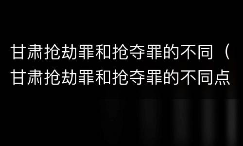 甘肃抢劫罪和抢夺罪的不同（甘肃抢劫罪和抢夺罪的不同点）