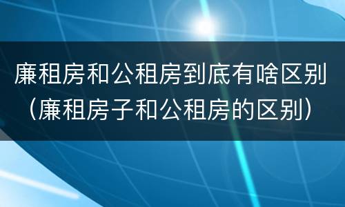 廉租房和公租房到底有啥区别（廉租房子和公租房的区别）