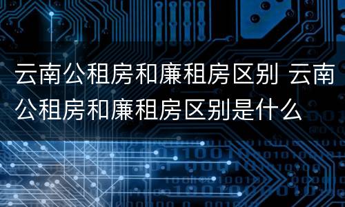 云南公租房和廉租房区别 云南公租房和廉租房区别是什么