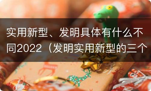 实用新型、发明具体有什么不同2022（发明实用新型的三个特点）
