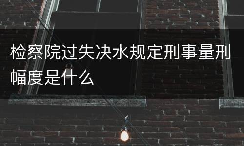检察院过失决水规定刑事量刑幅度是什么