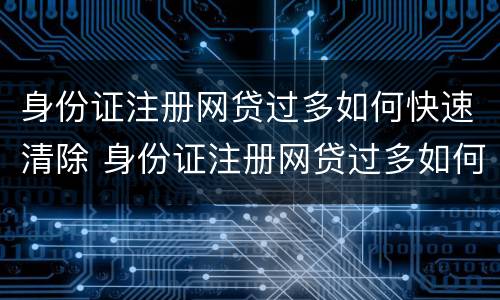 身份证注册网贷过多如何快速清除 身份证注册网贷过多如何快速清除信息