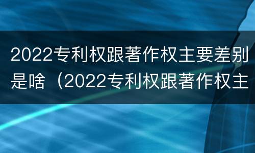 2022专利权跟著作权主要差别是啥（2022专利权跟著作权主要差别是啥呢）