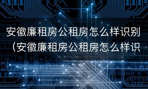 安徽廉租房公租房怎么样识别（安徽廉租房公租房怎么样识别真假）