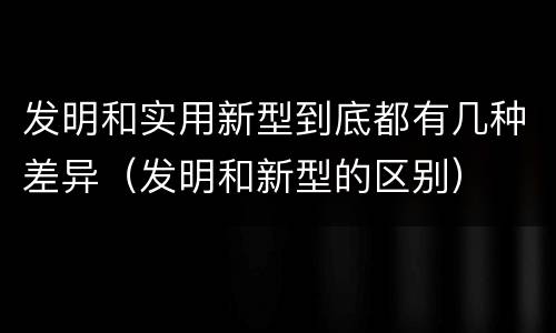发明和实用新型到底都有几种差异（发明和新型的区别）