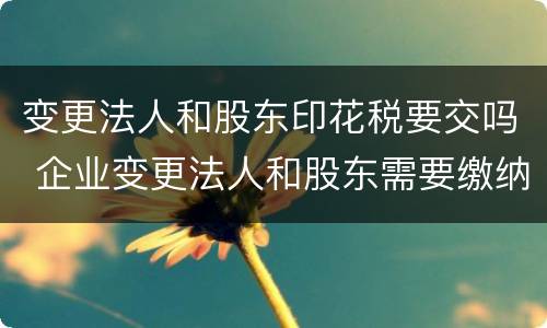 变更法人和股东印花税要交吗 企业变更法人和股东需要缴纳印花税吗