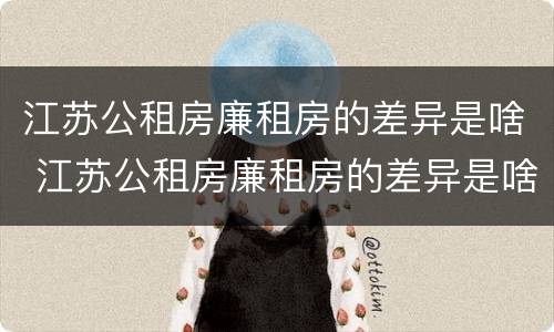江苏公租房廉租房的差异是啥 江苏公租房廉租房的差异是啥呀