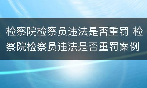 检察院检察员违法是否重罚 检察院检察员违法是否重罚案例