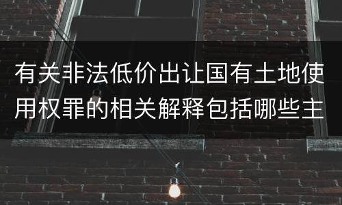 有关非法低价出让国有土地使用权罪的相关解释包括哪些主要内容