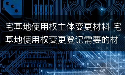 宅基地使用权主体变更材料 宅基地使用权变更登记需要的材料