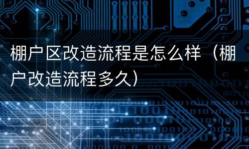棚户区改造流程是怎么样（棚户改造流程多久）