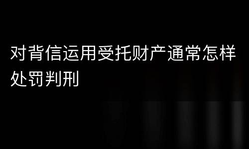 对背信运用受托财产通常怎样处罚判刑