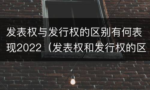 发表权与发行权的区别有何表现2022（发表权和发行权的区别）
