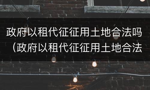 政府以租代征征用土地合法吗（政府以租代征征用土地合法吗为什么）