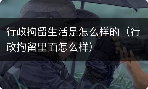 行政拘留生活是怎么样的（行政拘留里面怎么样）