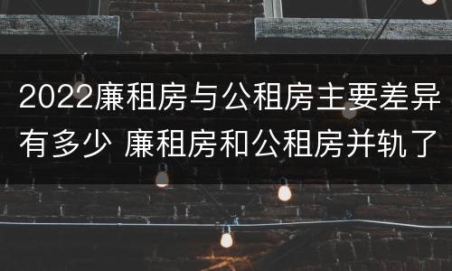 2022廉租房与公租房主要差异有多少 廉租房和公租房并轨了吗