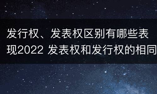 发行权、发表权区别有哪些表现2022 发表权和发行权的相同点