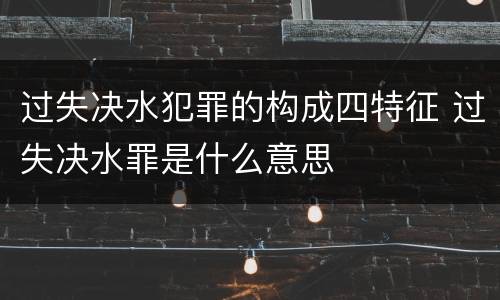 过失决水犯罪的构成四特征 过失决水罪是什么意思