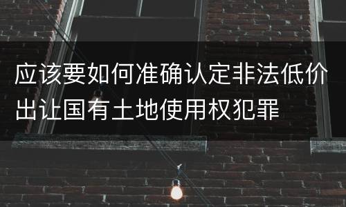 应该要如何准确认定非法低价出让国有土地使用权犯罪