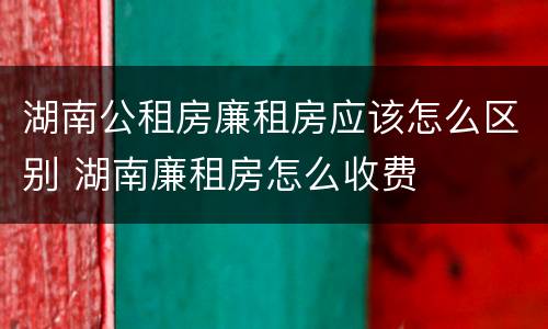 湖南公租房廉租房应该怎么区别 湖南廉租房怎么收费