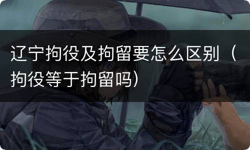 辽宁拘役及拘留要怎么区别（拘役等于拘留吗）