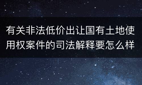 有关非法低价出让国有土地使用权案件的司法解释要怎么样规定