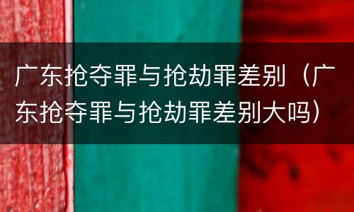 广东抢夺罪与抢劫罪差别（广东抢夺罪与抢劫罪差别大吗）