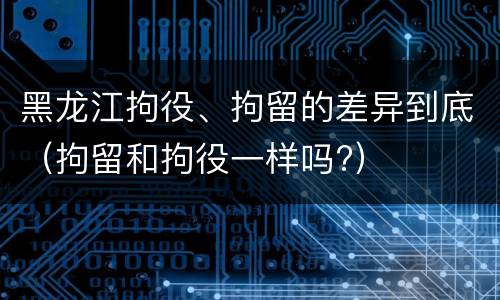 黑龙江拘役、拘留的差异到底（拘留和拘役一样吗?）