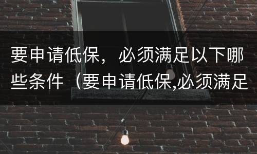 要申请低保，必须满足以下哪些条件（要申请低保,必须满足以下哪些条件才能申请）