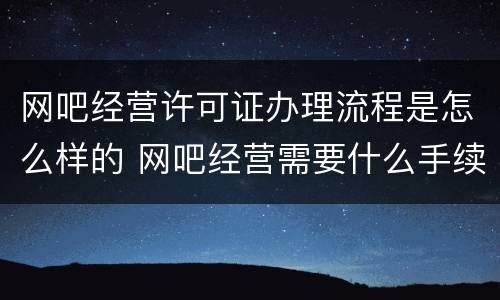 网吧经营许可证办理流程是怎么样的 网吧经营需要什么手续