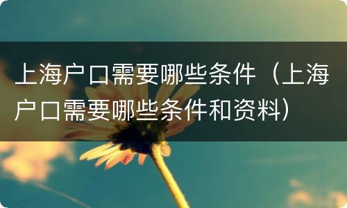 上海户口需要哪些条件（上海户口需要哪些条件和资料）