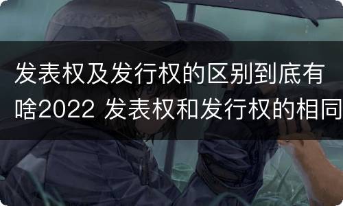 发表权及发行权的区别到底有啥2022 发表权和发行权的相同点