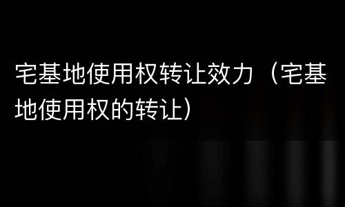 宅基地使用权转让效力（宅基地使用权的转让）
