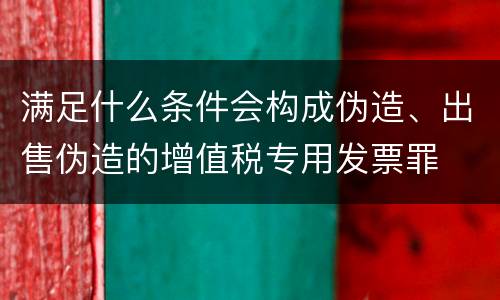 满足什么条件会构成伪造、出售伪造的增值税专用发票罪