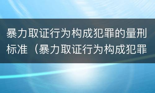 暴力取证行为构成犯罪的量刑标准（暴力取证行为构成犯罪的量刑标准是多少）