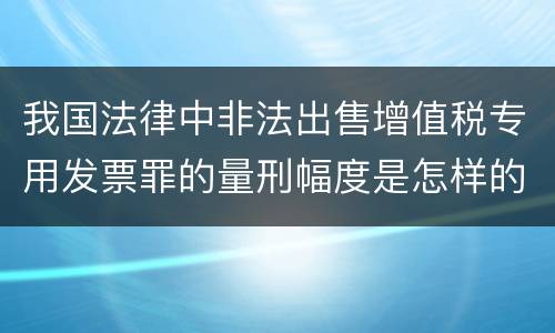 我国法律中非法出售增值税专用发票罪的量刑幅度是怎样的