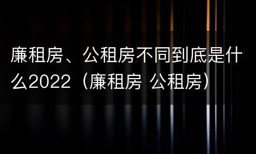 廉租房、公租房不同到底是什么2022（廉租房 公租房）