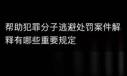 帮助犯罪分子逃避处罚案件解释有哪些重要规定