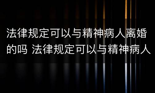 法律规定可以与精神病人离婚的吗 法律规定可以与精神病人离婚的吗为什么