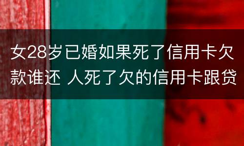 女28岁已婚如果死了信用卡欠款谁还 人死了欠的信用卡跟贷款配偶需要还吗
