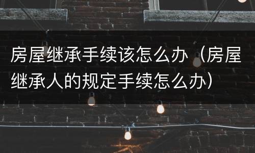 房屋继承手续该怎么办（房屋继承人的规定手续怎么办）