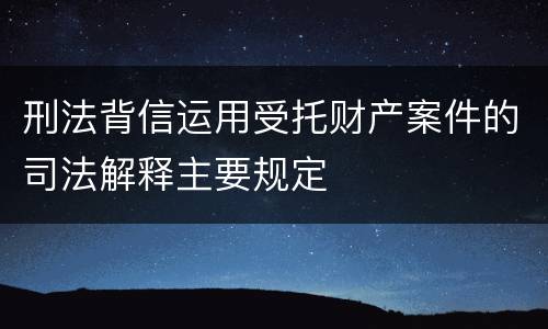 刑法背信运用受托财产案件的司法解释主要规定