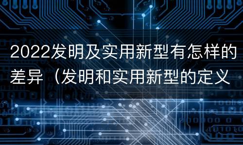 2022发明及实用新型有怎样的差异（发明和实用新型的定义）