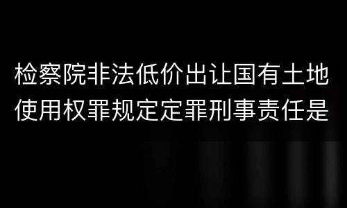 检察院非法低价出让国有土地使用权罪规定定罪刑事责任是多少