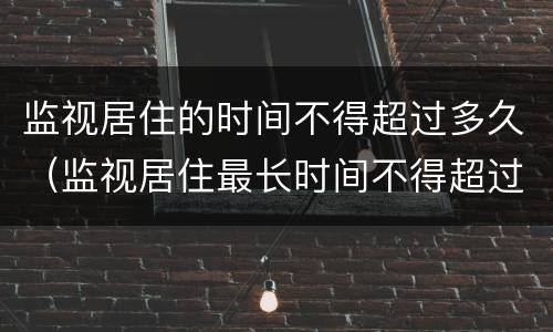 监视居住的时间不得超过多久（监视居住最长时间不得超过几个月）
