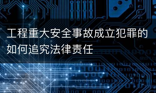 工程重大安全事故成立犯罪的如何追究法律责任