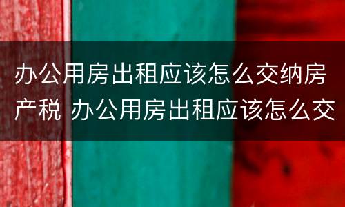 办公用房出租应该怎么交纳房产税 办公用房出租应该怎么交纳房产税呢