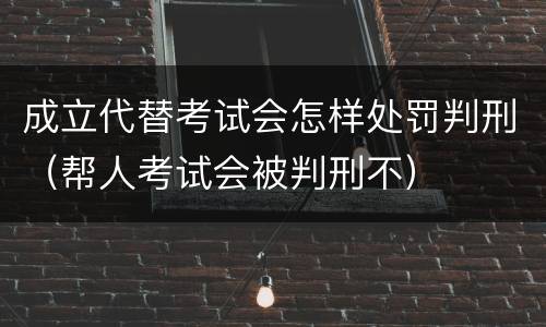 成立代替考试会怎样处罚判刑（帮人考试会被判刑不）