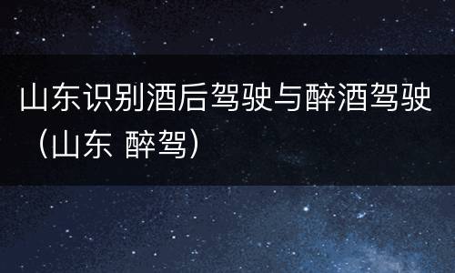 山东识别酒后驾驶与醉酒驾驶（山东 醉驾）